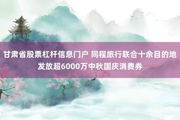 甘肃省股票杠杆信息门户 同程旅行联合十余目的地发放超6000万中秋国庆消费券
