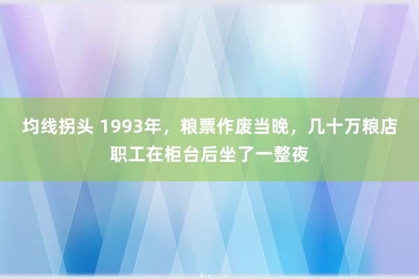 均线拐头 1993年，粮票作废当晚，几十万粮店职工在柜台后坐了一整夜
