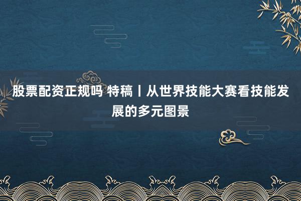 股票配资正规吗 特稿丨从世界技能大赛看技能发展的多元图景