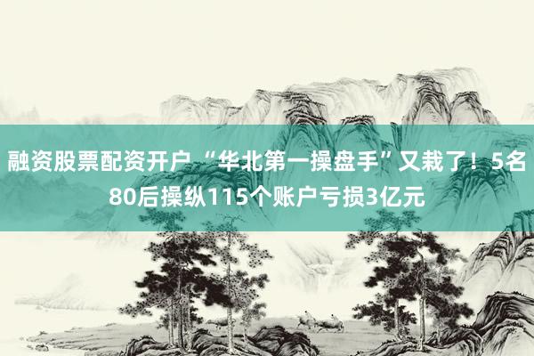 融资股票配资开户 “华北第一操盘手”又栽了!5名80后操纵115个账户亏损3亿元