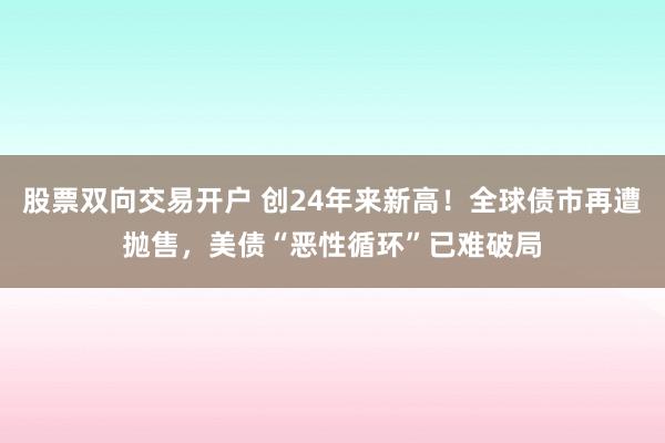 股票双向交易开户 创24年来新高！全球债市再遭抛售，美债“恶性循环”已难破局