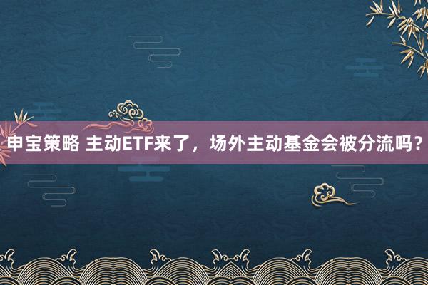 申宝策略 主动ETF来了，场外主动基金会被分流吗？