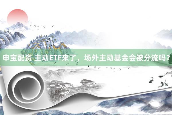 申宝配资 主动ETF来了，场外主动基金会被分流吗？