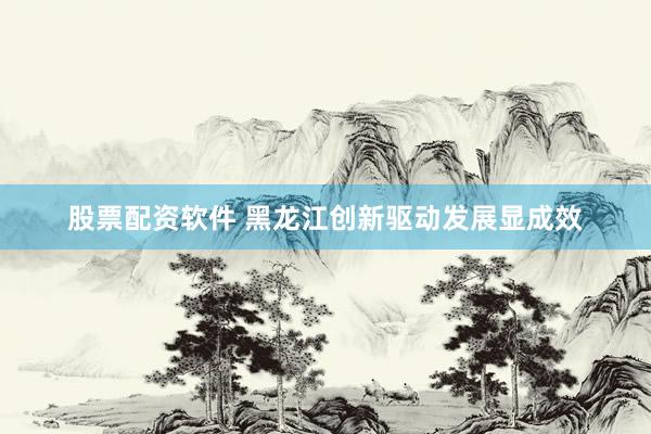 股票配资软件 黑龙江创新驱动发展显成效