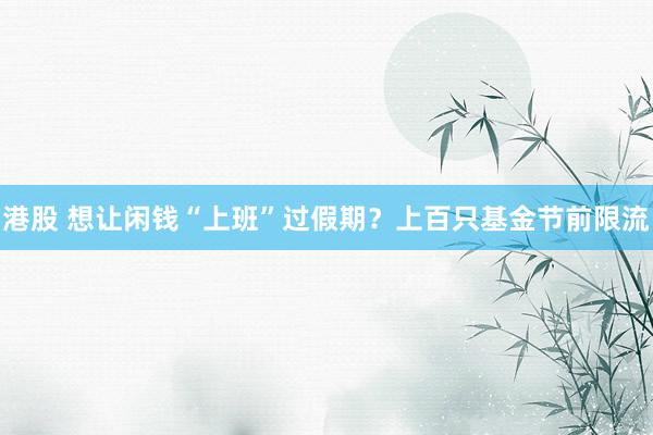 港股 想让闲钱“上班”过假期？上百只基金节前限流
