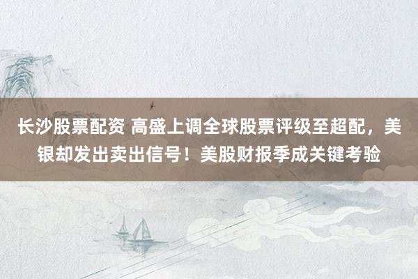 长沙股票配资 高盛上调全球股票评级至超配，美银却发出卖出信号！美股财报季成关键考验