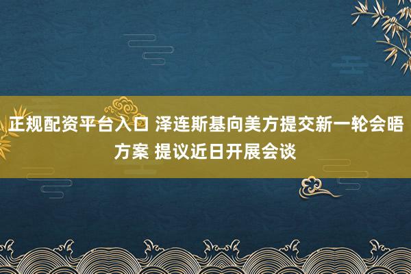 正规配资平台入口 泽连斯基向美方提交新一轮会晤方案 提议近日开展会谈