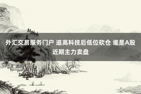 外汇交易服务门户 追高科技后低位砍仓 谁是A股近期主力卖盘