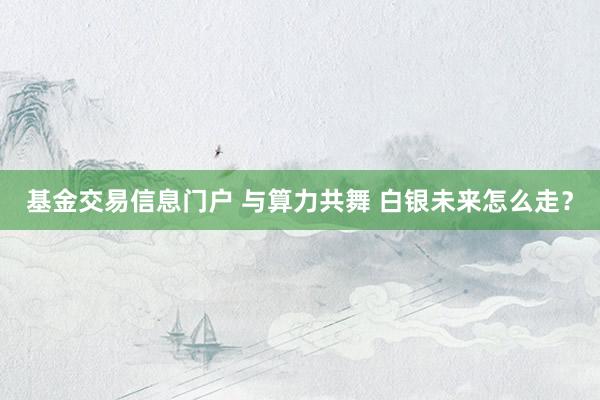 基金交易信息门户 与算力共舞 白银未来怎么走？