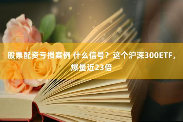 股票配资亏损案例 什么信号？这个沪深300ETF，爆量近23倍