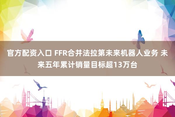 官方配资入口 FFR合并法拉第未来机器人业务 未来五年累计销量目标超13万台