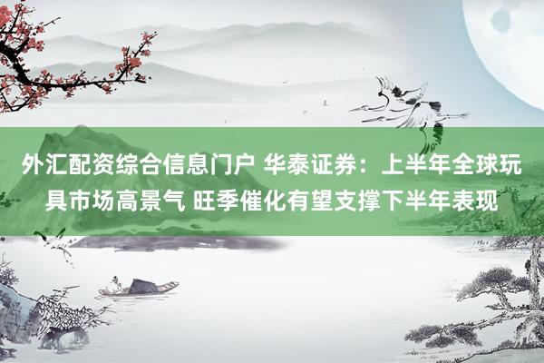 外汇配资综合信息门户 华泰证券：上半年全球玩具市场高景气 旺季催化有望支撑下半年表现