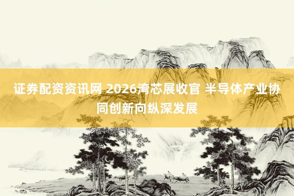 证券配资资讯网 2026湾芯展收官 半导体产业协同创新向纵深发展