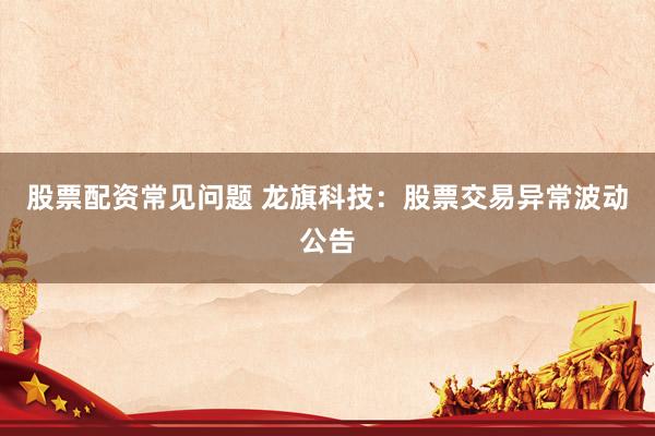 股票配资常见问题 龙旗科技：股票交易异常波动公告