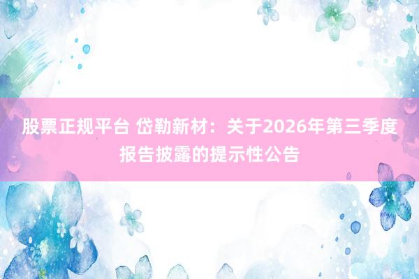 股票正规平台 岱勒新材：关于2026年第三季度报告披露的提示性公告