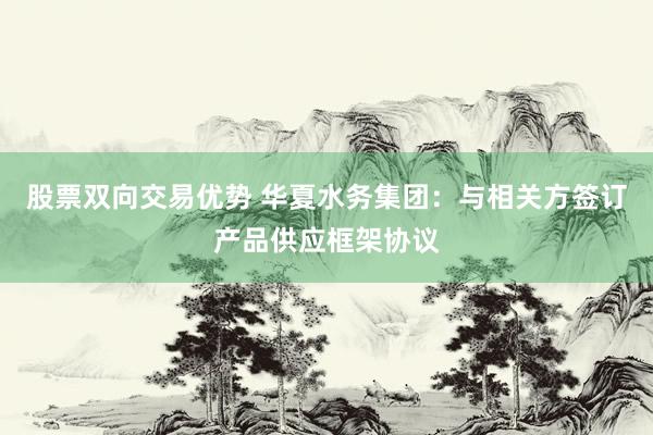 股票双向交易优势 华夏水务集团：与相关方签订产品供应框架协议
