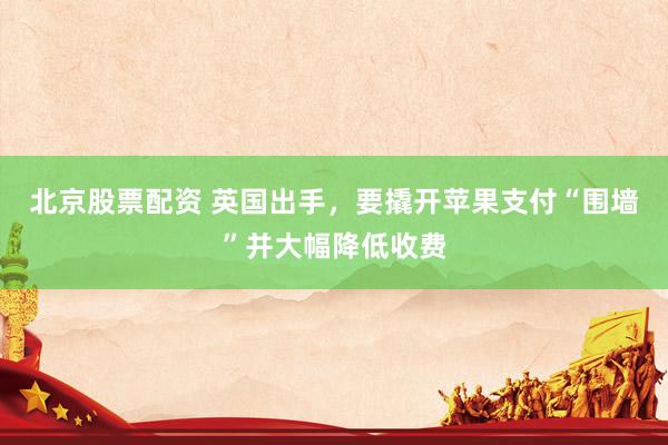 北京股票配资 英国出手，要撬开苹果支付“围墙”并大幅降低收费