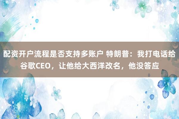 配资开户流程是否支持多账户 特朗普：我打电话给谷歌CEO，让他给大西洋改名，他没答应
