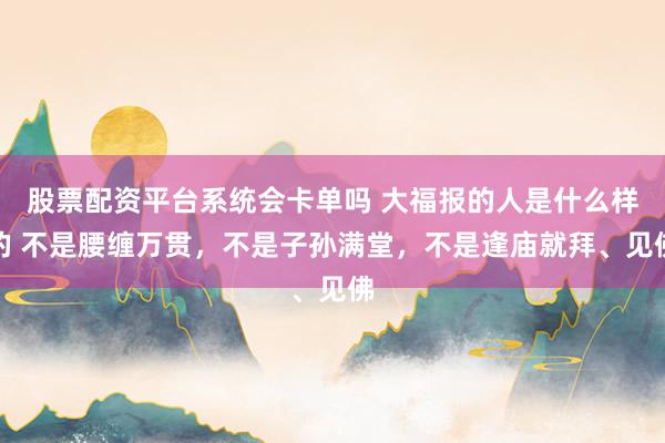 股票配资平台系统会卡单吗 大福报的人是什么样的 不是腰缠万贯，不是子孙满堂，不是逢庙就拜、见佛