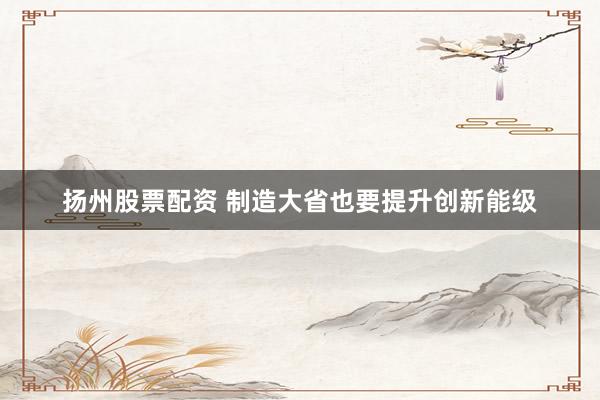 扬州股票配资 制造大省也要提升创新能级
