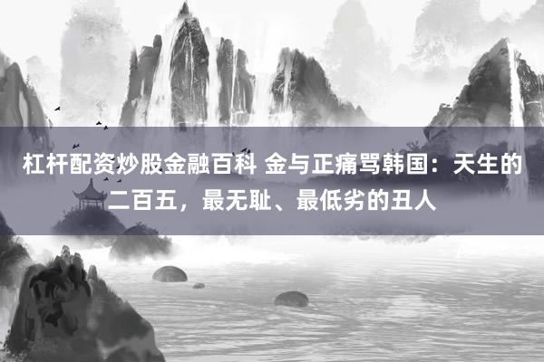 杠杆配资炒股金融百科 金与正痛骂韩国：天生的二百五，最无耻、最低劣的丑人