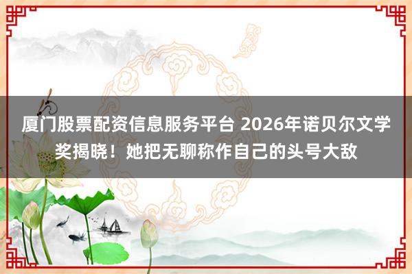 厦门股票配资信息服务平台 2026年诺贝尔文学奖揭晓！她把无聊称作自己的头号大敌