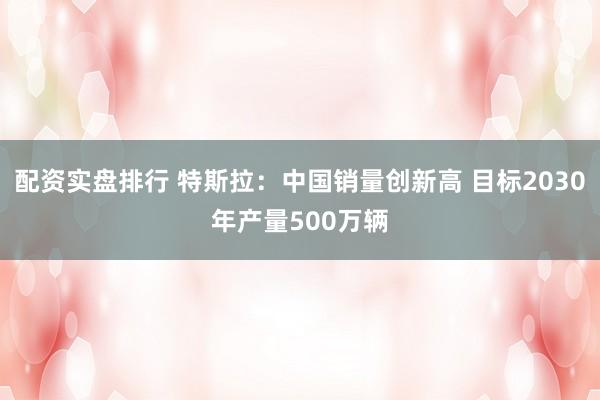 配资实盘排行 特斯拉:中国销量创新高 目标2030年产量500万辆