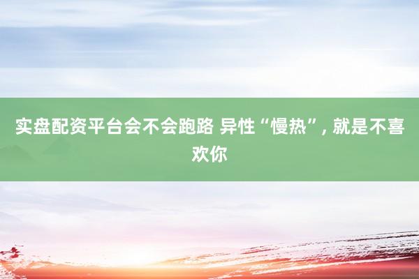 实盘配资平台会不会跑路 异性“慢热”, 就是不喜欢你