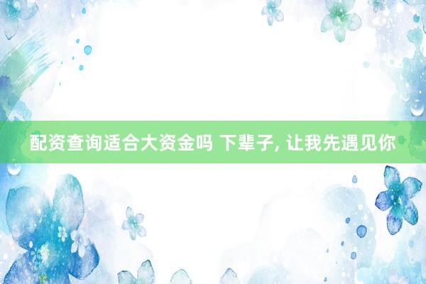 配资查询适合大资金吗 下辈子, 让我先遇见你