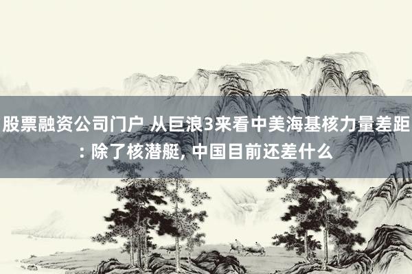 股票融资公司门户 从巨浪3来看中美海基核力量差距: 除了核潜艇, 中国目前还差什么
