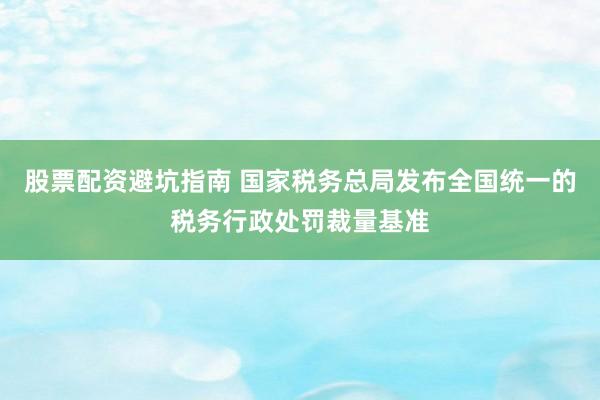 股票配资避坑指南 国家税务总局发布全国统一的税务行政处罚裁量基准